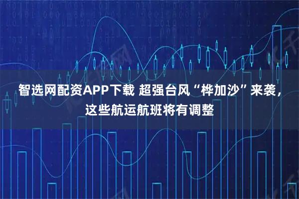 智选网配资APP下载 超强台风“桦加沙”来袭，这些航运航班将有调整