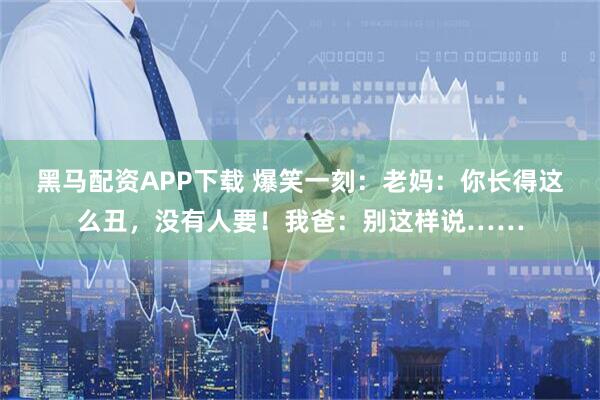 黑马配资APP下载 爆笑一刻：老妈：你长得这么丑，没有人要！我爸：别这样说……