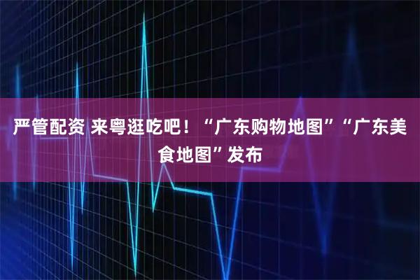 严管配资 来粤逛吃吧!“广东购物地图”“广东美食地图”发布