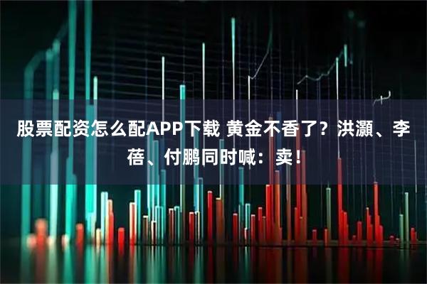 股票配资怎么配APP下载 黄金不香了？洪灝、李蓓、付鹏同时喊：卖！