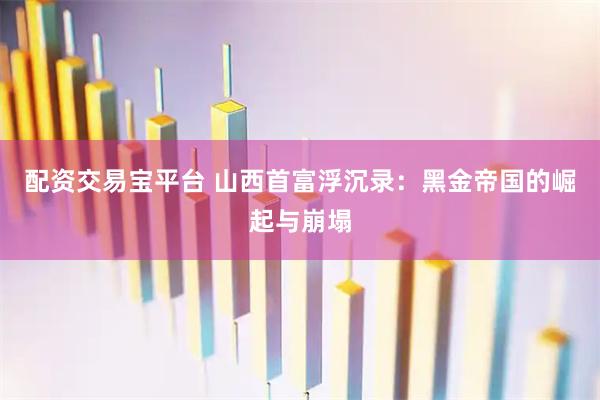 配资交易宝平台 山西首富浮沉录：黑金帝国的崛起与崩塌