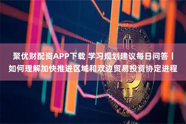 聚优财配资APP下载 学习规划建议每日问答丨如何理解加快推进区域和双边贸易投资协定进程