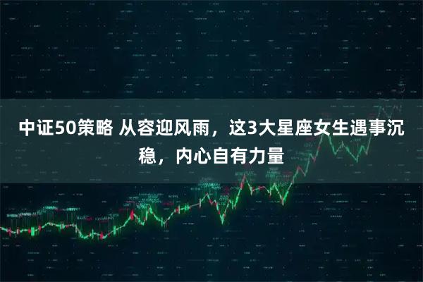 中证50策略 从容迎风雨，这3大星座女生遇事沉稳，内心自有力量