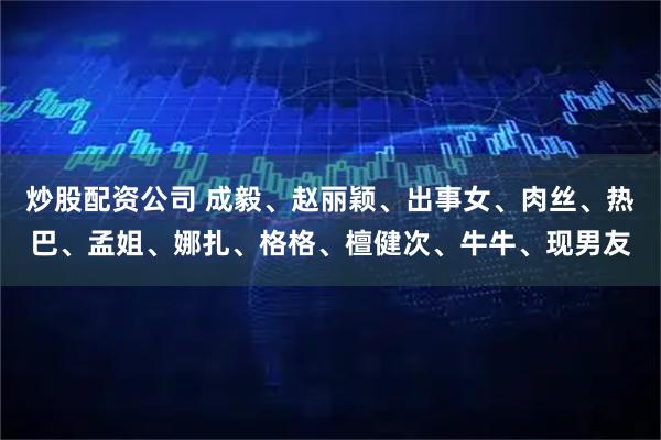 炒股配资公司 成毅、赵丽颖、出事女、肉丝、热巴、孟姐、娜扎、格格、檀健次、牛牛、现男友