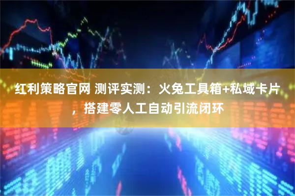 红利策略官网 测评实测：火兔工具箱+私域卡片，搭建零人工自动引流闭环