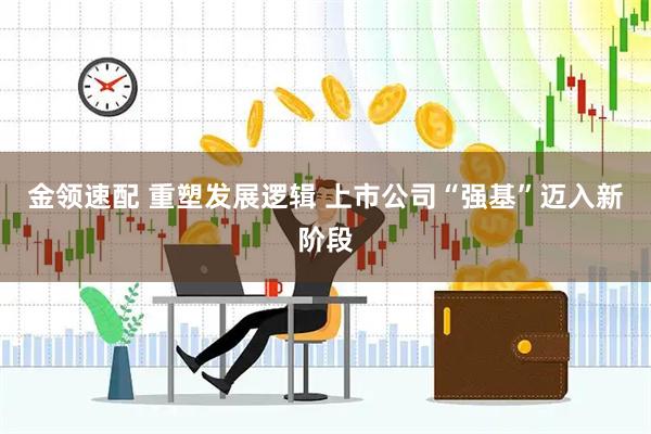 金领速配 重塑发展逻辑 上市公司“强基”迈入新阶段